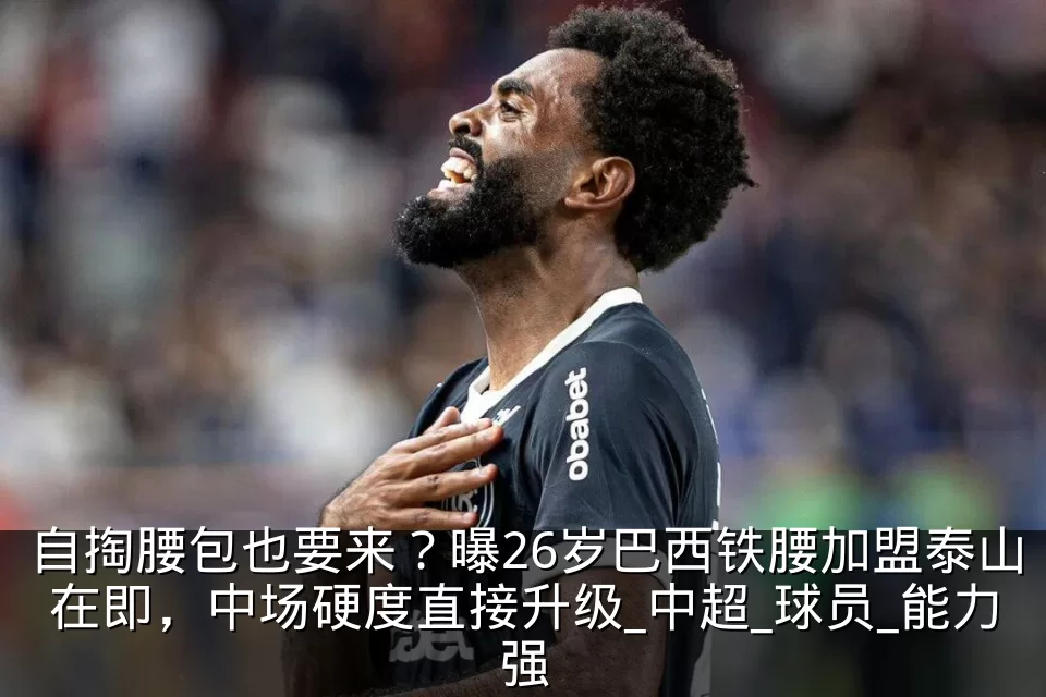自掏腰包也要来?曝26岁巴西铁腰加盟泰山在即,中场硬度直接升级_中超_球员_能力强